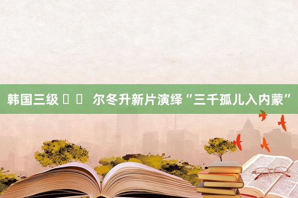 韩国三级 		 尔冬升新片演绎“三千孤儿入内蒙”