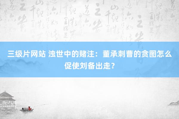 三级片网站 浊世中的赌注：董承刺曹的贪图怎么促使刘备出走？