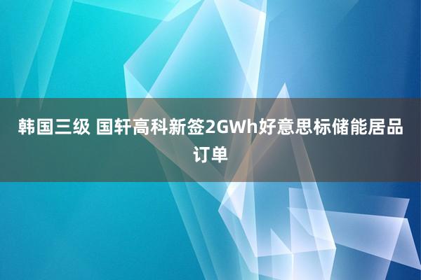 韩国三级 国轩高科新签2GWh好意思标储能居品订单