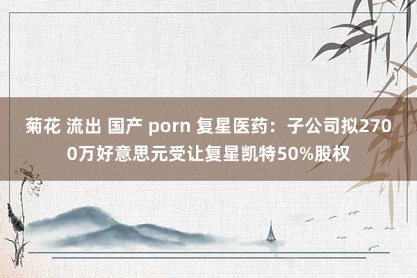 菊花 流出 国产 porn 复星医药：子公司拟2700万好意思元受让复星凯特50%股权