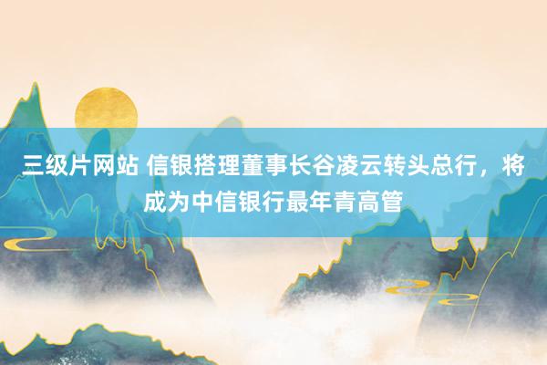 三级片网站 信银搭理董事长谷凌云转头总行，将成为中信银行最年青高管