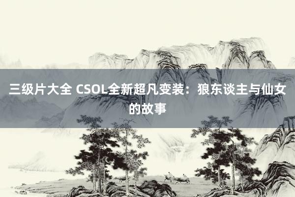 三级片大全 CSOL全新超凡变装：狼东谈主与仙女的故事