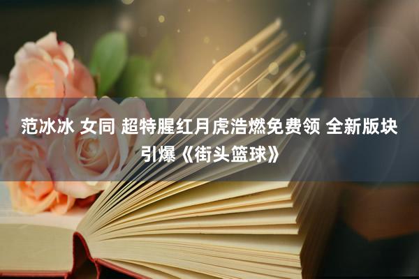 范冰冰 女同 超特腥红月虎浩燃免费领 全新版块引爆《街头篮球》