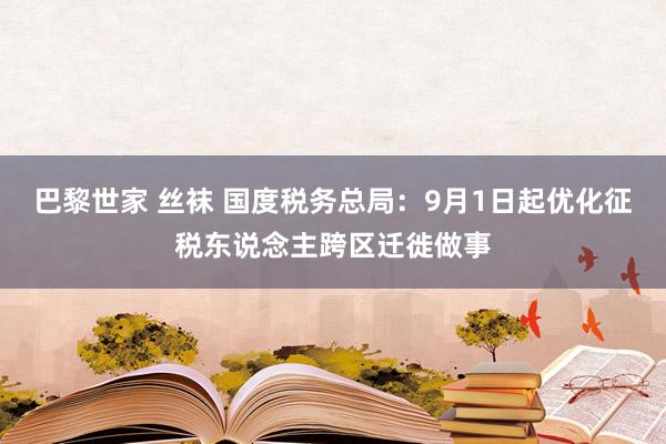 巴黎世家 丝袜 国度税务总局：9月1日起优化征税东说念主跨区迁徙做事