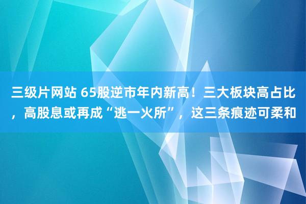 三级片网站 65股逆市年内新高！三大板块高占比，高股息或再成“逃一火所”，这三条痕迹可柔和