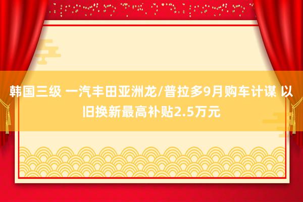 韩国三级 一汽丰田亚洲龙/普拉多9月购车计谋 以旧换新最高补贴2.5万元