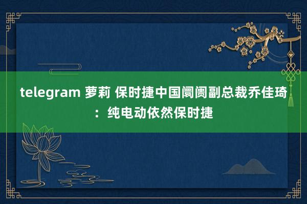 telegram 萝莉 保时捷中国阛阓副总裁乔佳琦：纯电动依然保时捷