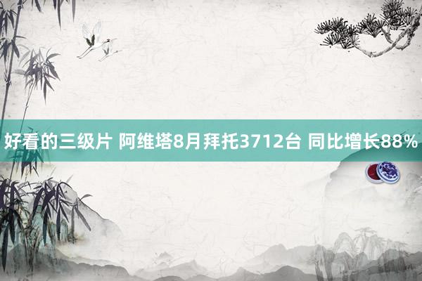 好看的三级片 阿维塔8月拜托3712台 同比增长88%