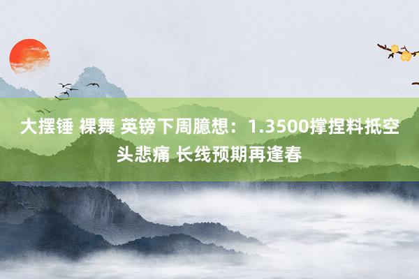 大摆锤 裸舞 英镑下周臆想：1.3500撑捏料抵空头悲痛 长线预期再逢春