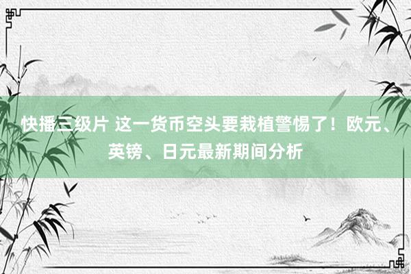 快播三级片 这一货币空头要栽植警惕了！欧元、英镑、日元最新期间分析