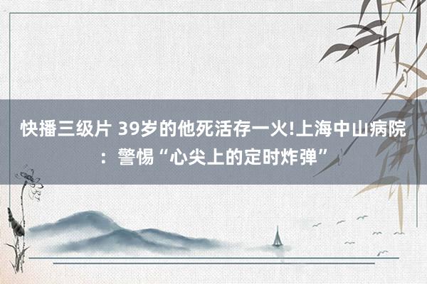 快播三级片 39岁的他死活存一火!上海中山病院：警惕“心尖上的定时炸弹”