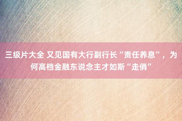 三级片大全 又见国有大行副行长“责任养息”，为何高档金融东说念主才如斯“走俏”