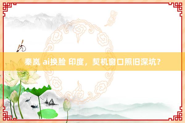 秦岚 ai换脸 印度，契机窗口照旧深坑？