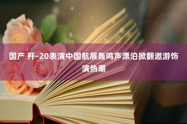 国产 歼-20表演中国航展轰鸣声漂泊掀翻遨游饰演热潮