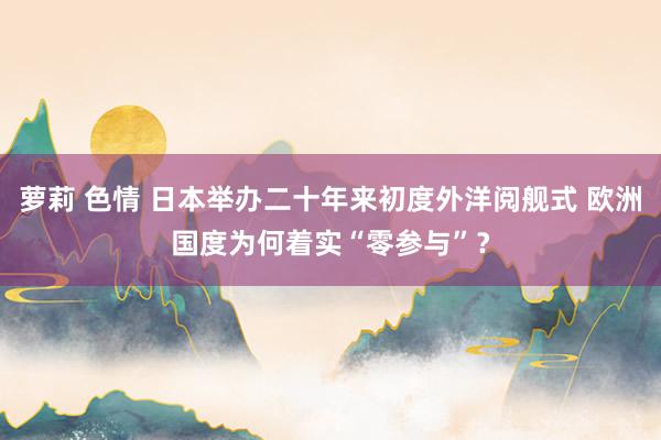 萝莉 色情 日本举办二十年来初度外洋阅舰式 欧洲国度为何着实“零参与”？