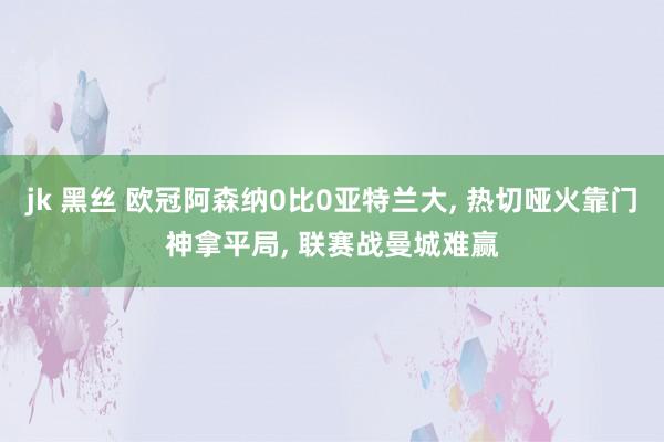 jk 黑丝 欧冠阿森纳0比0亚特兰大， 热切哑火靠门神拿平局， 联赛战曼城难赢