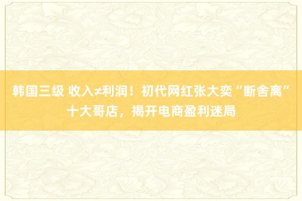 韩国三级 收入≠利润！初代网红张大奕“断舍离”十大哥店，揭开电商盈利迷局