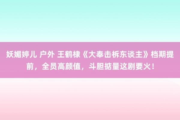 妖媚婷儿 户外 王鹤棣《大奉击柝东谈主》档期提前，全员高颜值，斗胆掂量这剧要火！