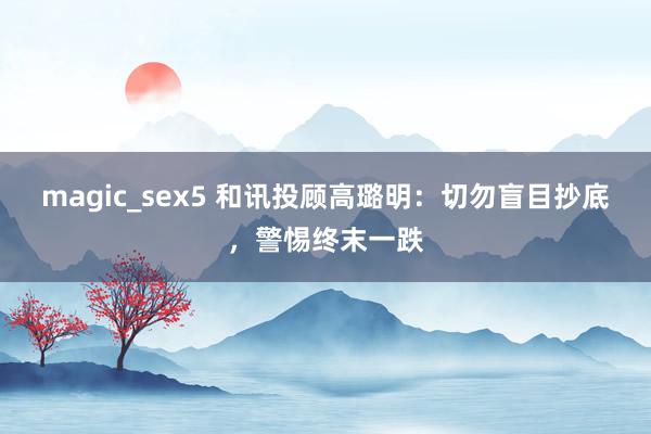 magic_sex5 和讯投顾高璐明：切勿盲目抄底，警惕终末一跌