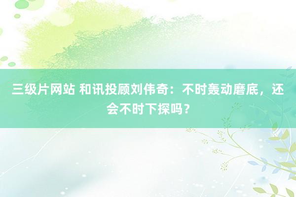 三级片网站 和讯投顾刘伟奇：不时轰动磨底，还会不时下探吗？