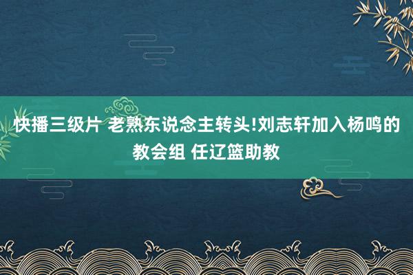 快播三级片 老熟东说念主转头!刘志轩加入杨鸣的教会组 任辽篮助教