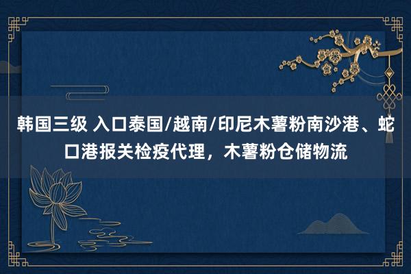 韩国三级 入口泰国/越南/印尼木薯粉南沙港、蛇口港报关检疫代理，木薯粉仓储物流