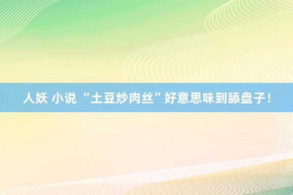 人妖 小说 “土豆炒肉丝”好意思味到舔盘子！