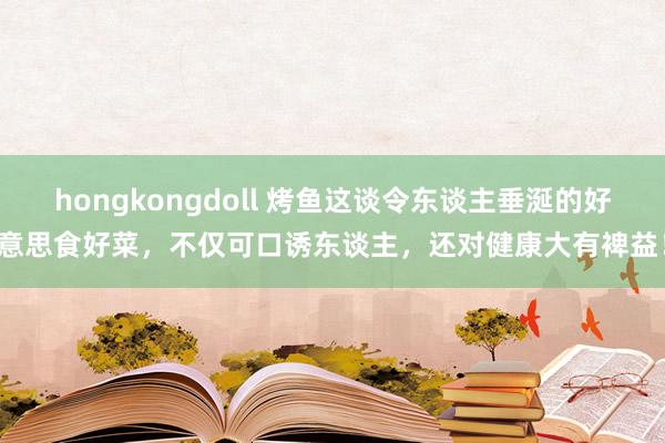 hongkongdoll 烤鱼这谈令东谈主垂涎的好意思食好菜，不仅可口诱东谈主，还对健康大有裨益！