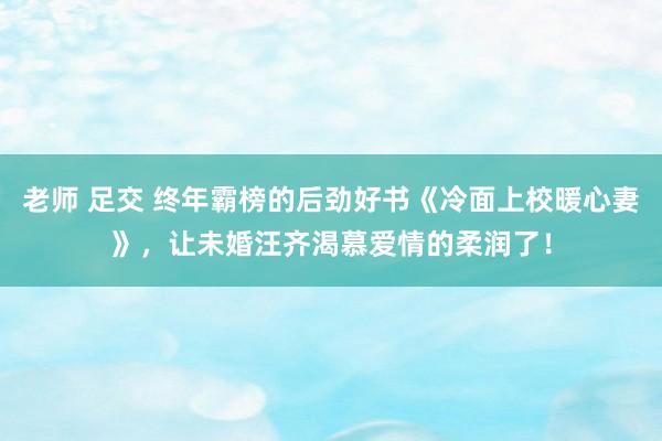 老师 足交 终年霸榜的后劲好书《冷面上校暖心妻》，让未婚汪齐渴慕爱情的柔润了！