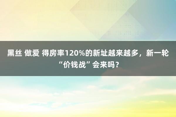 黑丝 做爱 得房率120%的新址越来越多，新一轮“价钱战”会来吗？