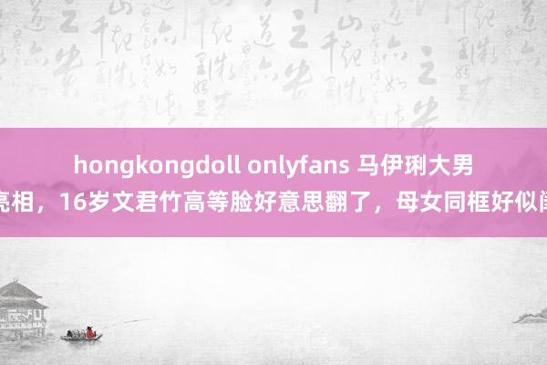 hongkongdoll onlyfans 马伊琍大男儿亮相，16岁文君竹高等脸好意思翻了，母女同框好似闺蜜