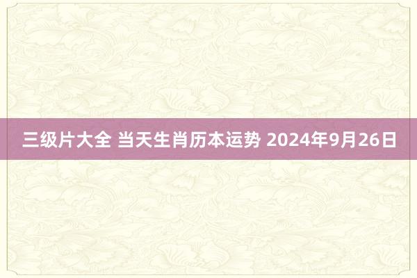 三级片大全 当天生肖历本运势 2024年9月26日