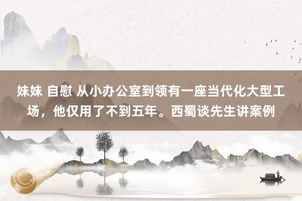 妹妹 自慰 从小办公室到领有一座当代化大型工场，他仅用了不到五年。西蜀谈先生讲案例