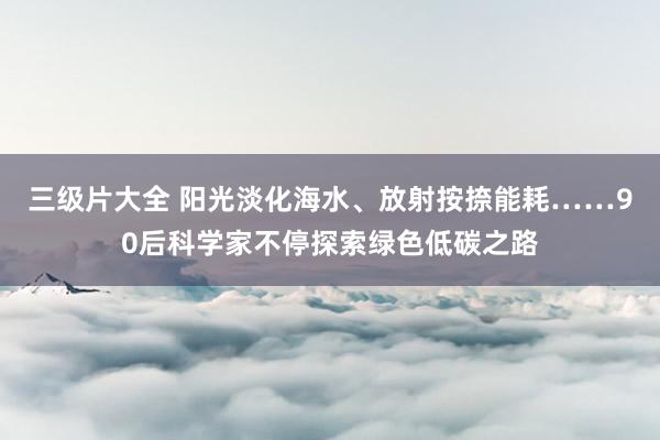 三级片大全 阳光淡化海水、放射按捺能耗……90后科学家不停探索绿色低碳之路