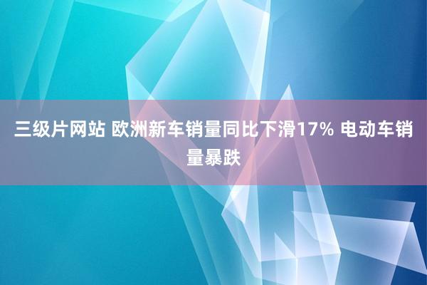 三级片网站 欧洲新车销量同比下滑17% 电动车销量暴跌