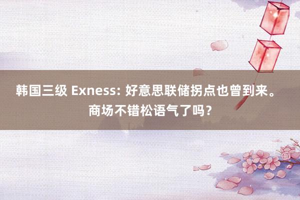 韩国三级 Exness: 好意思联储拐点也曾到来。 商场不错松语气了吗？