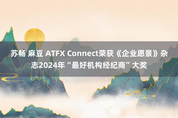 苏畅 麻豆 ATFX Connect荣获《企业愿景》杂志2024年“最好机构经纪商”大奖