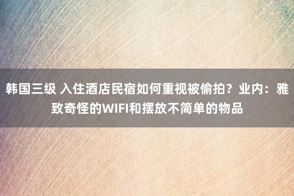 韩国三级 入住酒店民宿如何重视被偷拍？业内：雅致奇怪的WIFI和摆放不简单的物品