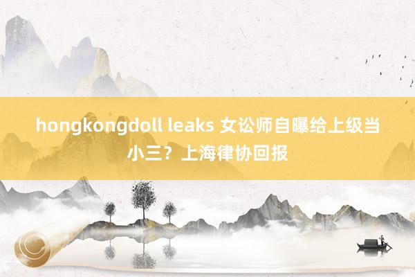 hongkongdoll leaks 女讼师自曝给上级当小三？上海律协回报