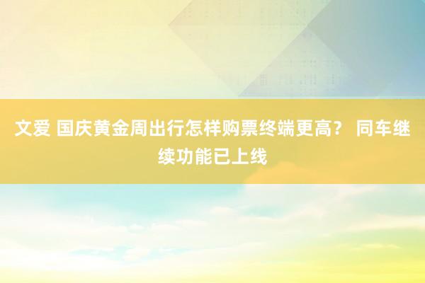 文爱 国庆黄金周出行怎样购票终端更高？ 同车继续功能已上线