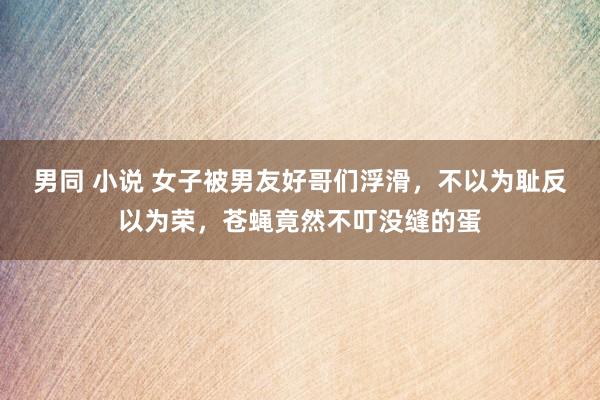 男同 小说 女子被男友好哥们浮滑，不以为耻反以为荣，苍蝇竟然不叮没缝的蛋