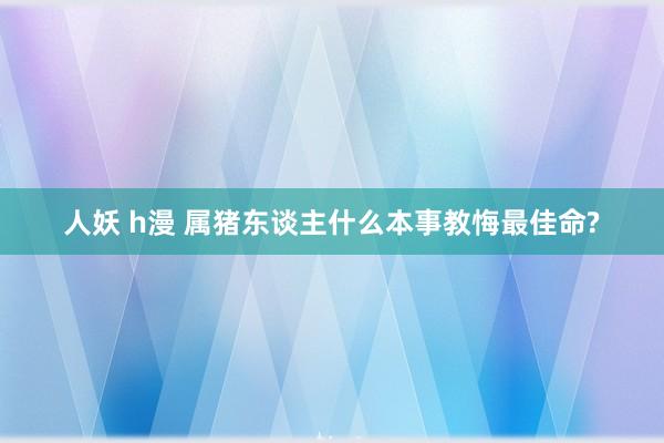 人妖 h漫 属猪东谈主什么本事教悔最佳命?