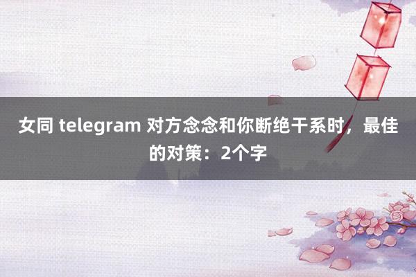 女同 telegram 对方念念和你断绝干系时，最佳的对策：2个字