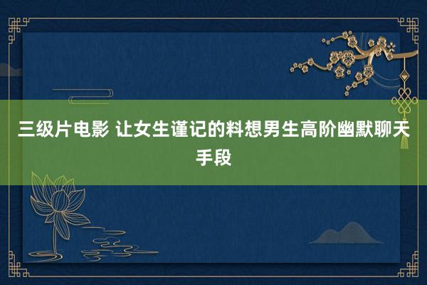 三级片电影 让女生谨记的料想男生高阶幽默聊天手段