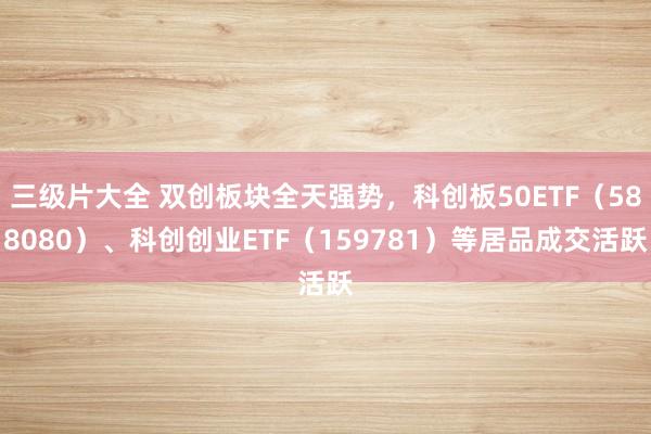 三级片大全 双创板块全天强势，科创板50ETF（588080）、科创创业ETF（159781）等居品成交活跃