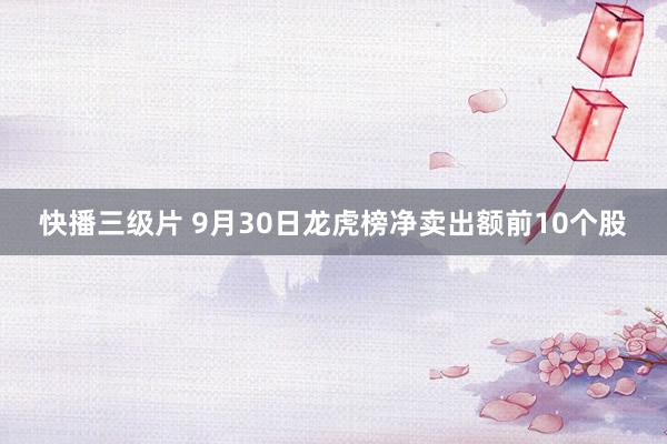 快播三级片 9月30日龙虎榜净卖出额前10个股