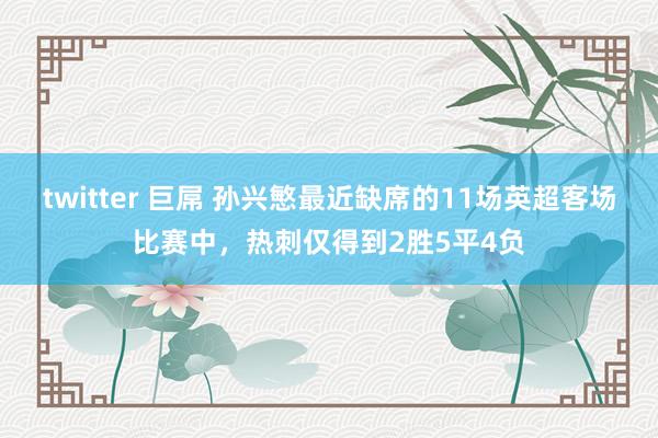 twitter 巨屌 孙兴慜最近缺席的11场英超客场比赛中，热刺仅得到2胜5平4负