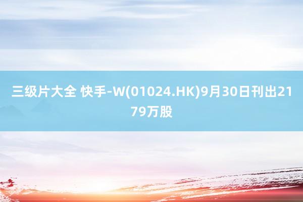 三级片大全 快手-W(01024.HK)9月30日刊出2179万股