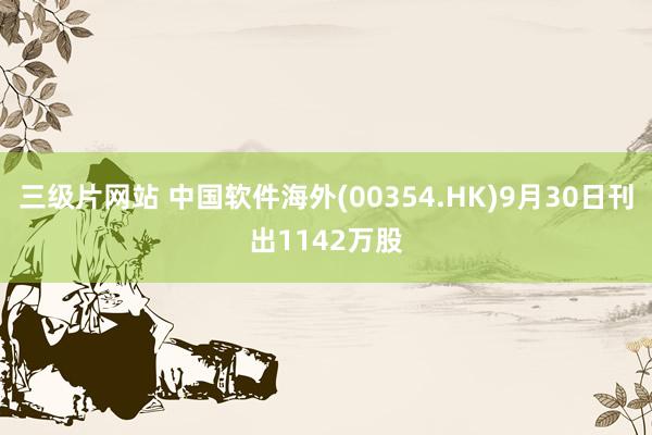 三级片网站 中国软件海外(00354.HK)9月30日刊出1142万股