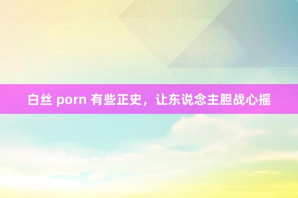 白丝 porn 有些正史，让东说念主胆战心摇